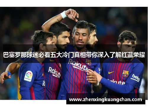 巴塞罗那球迷必看五大冷门真相带你深入了解红蓝荣耀 巴塞罗那球迷必看五大冷门真相带你深入了解红蓝荣耀