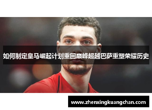 如何制定皇马崛起计划重回巅峰超越巴萨重塑荣耀历史